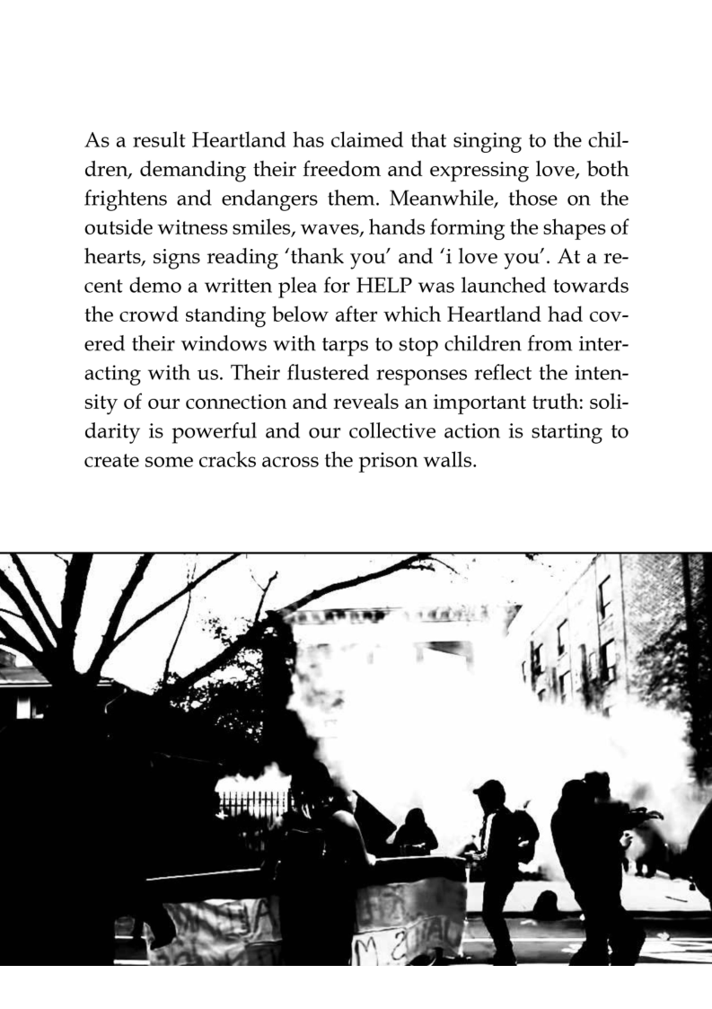 As a result Heartland has claimed that singing to the chil- dren, demanding their freedom and expressing love, both frightens and endangers them. Meanwhile, those on the outside witness smiles, waves, hands forming the shapes of hearts, signs reading ‘thank you” and ‘i love you’. At a re- cent demo a written plea for HELP was launched towards the crowd standing below after which Heartland had cov- ered their windows with tarps to stop children from inter- acting with us. Their flustered responses reflect the inten- sity of our connection and reveals an important truth: soli- darity is powerful and our collective action is starting to create some cracks across the prison walls.  